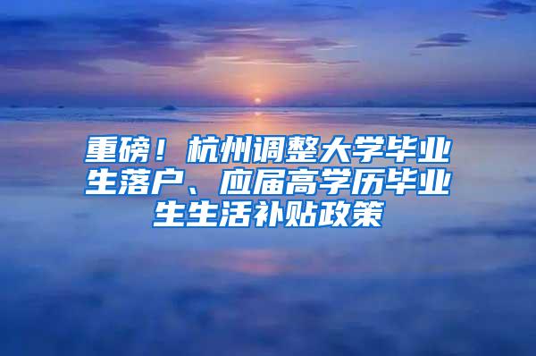 重磅！杭州调整大学毕业生落户、应届高学历毕业生生活补贴政策