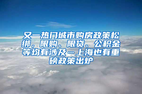 又一热门城市购房政策松绑，限购、限贷、公积金等均有涉及…上海也有重磅政策出炉