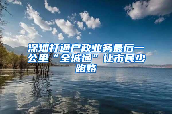 深圳打通户政业务最后一公里“全城通”让市民少跑路