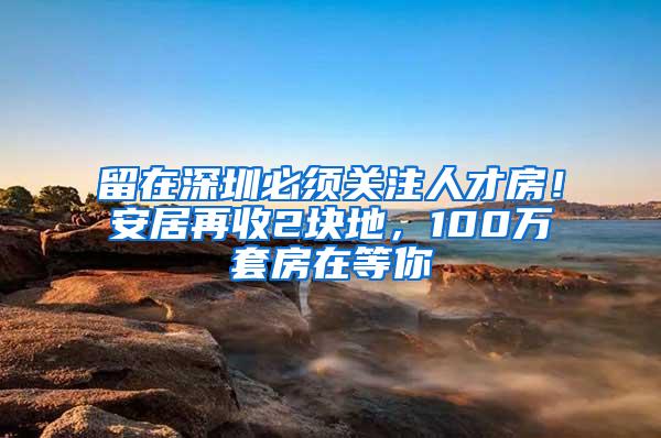 留在深圳必须关注人才房！安居再收2块地，100万套房在等你