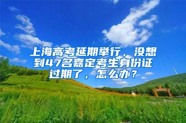 上海高考延期举行，没想到47名嘉定考生身份证过期了，怎么办？
