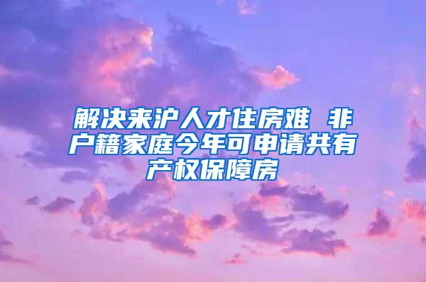 解决来沪人才住房难 非户籍家庭今年可申请共有产权保障房
