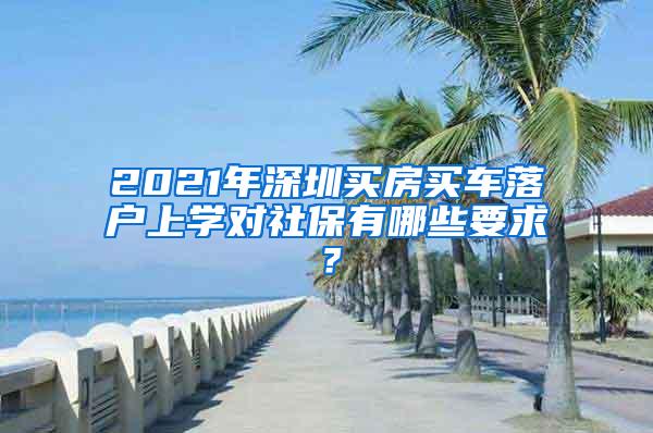 2021年深圳买房买车落户上学对社保有哪些要求？