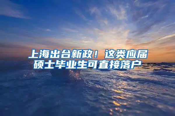 上海出台新政！这类应届硕士毕业生可直接落户