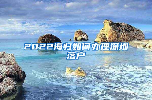 2022海归如何办理深圳落户