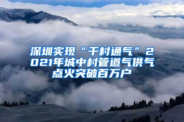 深圳实现“千村通气”2021年城中村管道气供气点火突破百万户