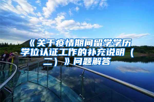 《关于疫情期间留学学历学位认证工作的补充说明（二）》问题解答