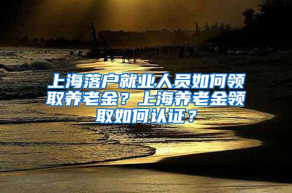 上海落户就业人员如何领取养老金？上海养老金领取如何认证？