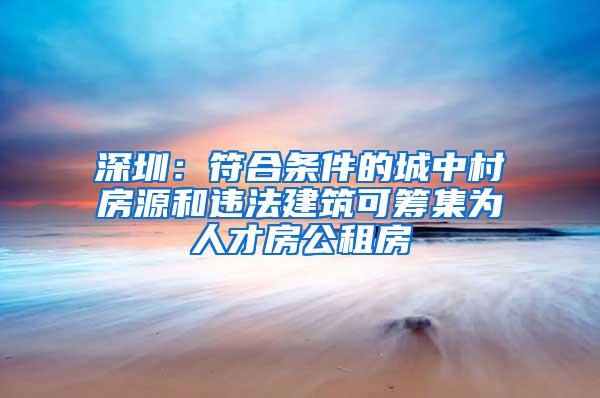 深圳：符合条件的城中村房源和违法建筑可筹集为人才房公租房