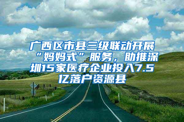 广西区市县三级联动开展“妈妈式”服务，助推深圳15家医疗企业投入7.5亿落户资源县