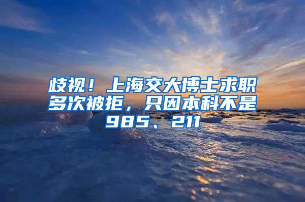 歧视！上海交大博士求职多次被拒，只因本科不是985、211