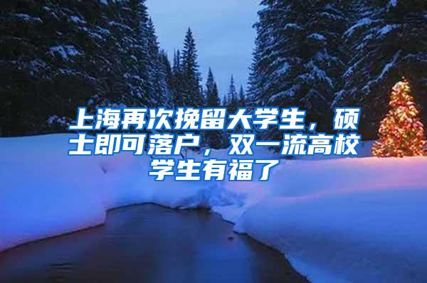 上海再次挽留大学生，硕士即可落户，双一流高校学生有福了