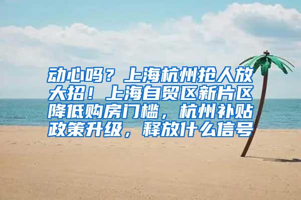 动心吗？上海杭州抢人放大招！上海自贸区新片区降低购房门槛，杭州补贴政策升级，释放什么信号