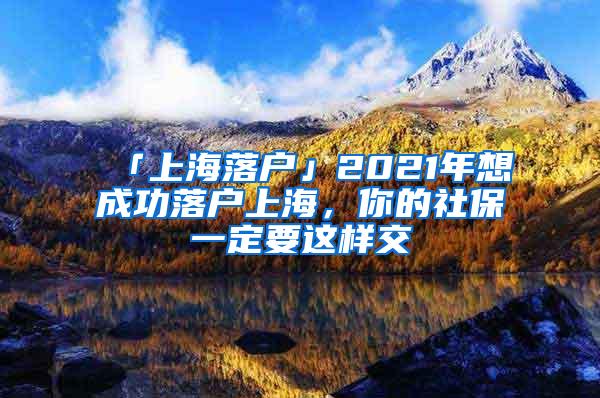 「上海落户」2021年想成功落户上海，你的社保一定要这样交