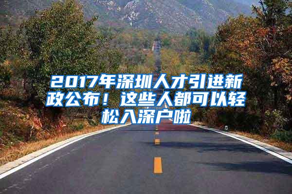 2017年深圳人才引进新政公布！这些人都可以轻松入深户啦