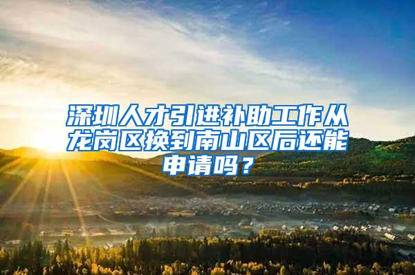 深圳人才引进补助工作从龙岗区换到南山区后还能申请吗？