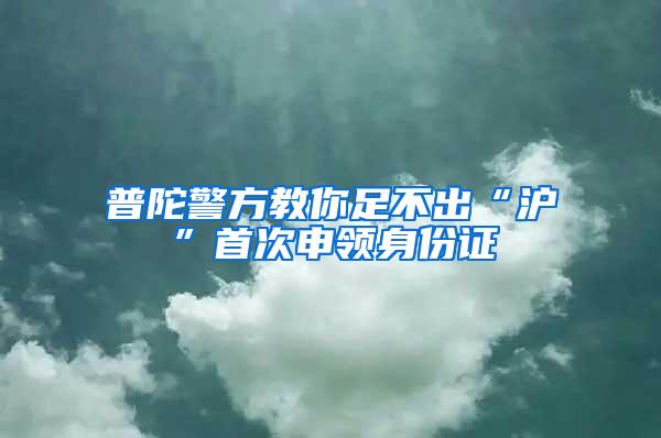 普陀警方教你足不出“沪”首次申领身份证