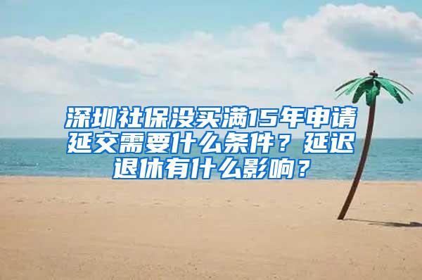 深圳社保没买满15年申请延交需要什么条件？延迟退休有什么影响？