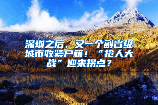 深圳之后，又一个副省级城市收紧户籍！“抢人大战”迎来拐点？