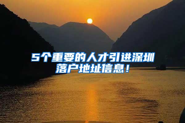 5个重要的人才引进深圳落户地址信息！