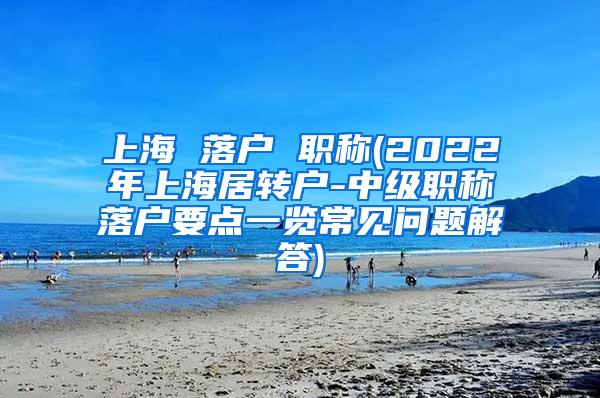 上海 落户 职称(2022年上海居转户-中级职称落户要点一览常见问题解答)