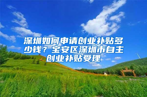 深圳如何申请创业补贴多少钱？宝安区深圳市自主创业补贴受理