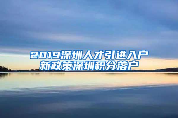 2019深圳人才引进入户新政策深圳积分落户