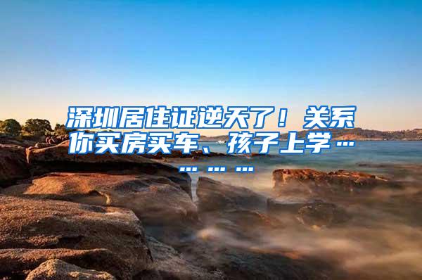 深圳居住证逆天了！关系你买房买车、孩子上学…………