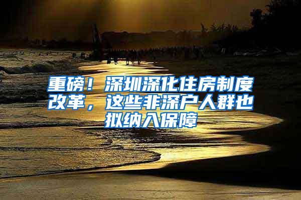 重磅！深圳深化住房制度改革，这些非深户人群也拟纳入保障