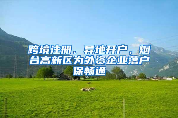 跨境注册、异地开户，烟台高新区为外资企业落户保畅通