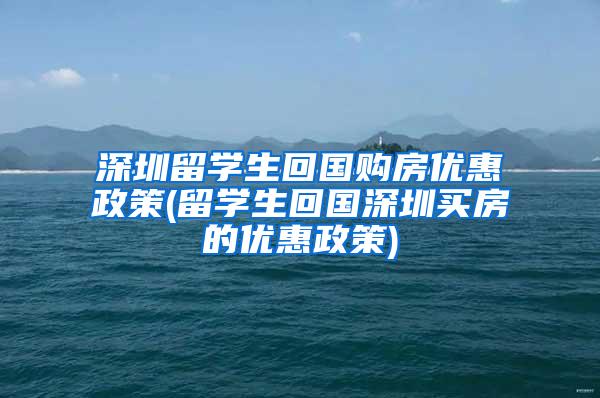 深圳留学生回国购房优惠政策(留学生回国深圳买房的优惠政策)