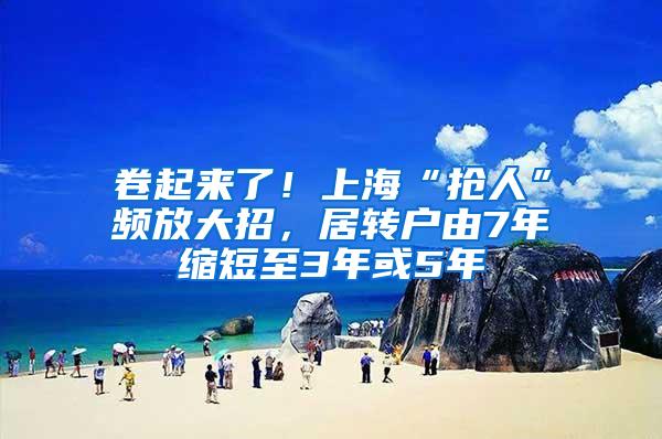 卷起来了！上海“抢人”频放大招，居转户由7年缩短至3年或5年