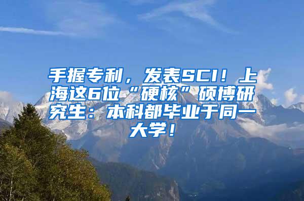 手握专利，发表SCI！上海这6位“硬核”硕博研究生：本科都毕业于同一大学！