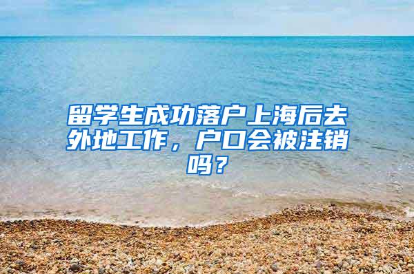留学生成功落户上海后去外地工作，户口会被注销吗？