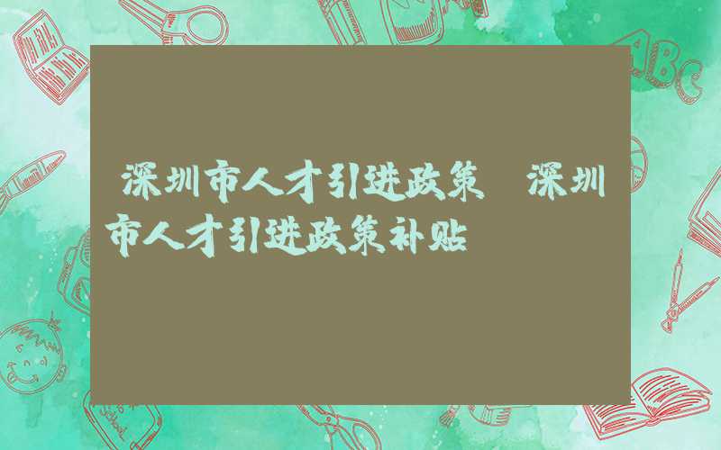 深圳市人才引进政策(深圳市人才引进政策补贴)