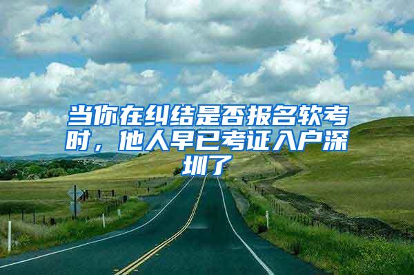 当你在纠结是否报名软考时，他人早已考证入户深圳了