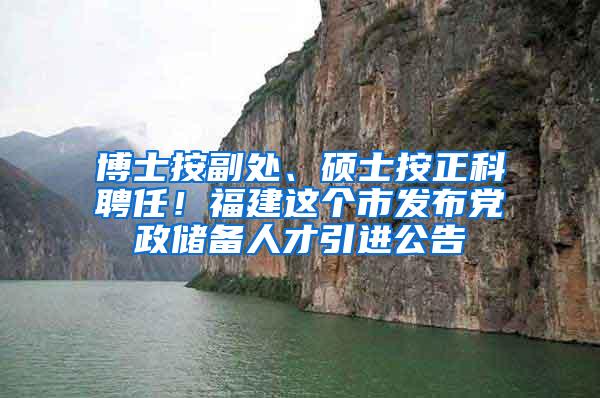 博士按副处、硕士按正科聘任！福建这个市发布党政储备人才引进公告