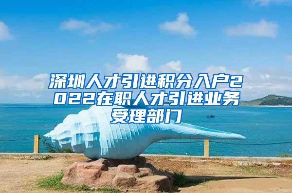 深圳人才引进积分入户2022在职人才引进业务受理部门