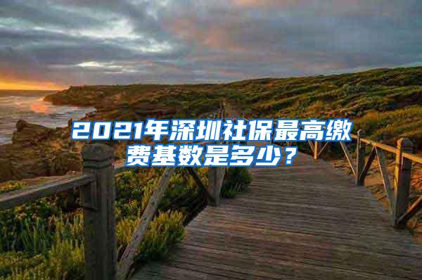 2021年深圳社保最高缴费基数是多少？