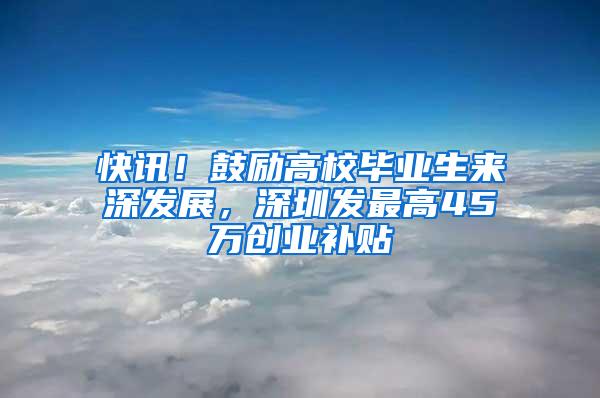 快讯！鼓励高校毕业生来深发展，深圳发最高45万创业补贴
