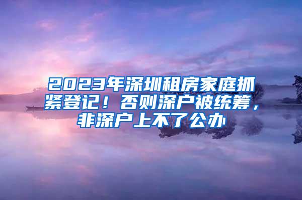 2023年深圳租房家庭抓紧登记！否则深户被统筹，非深户上不了公办