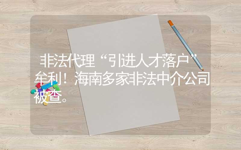 非法代理“引进人才落户”牟利！海南多家非法中介公司被查。