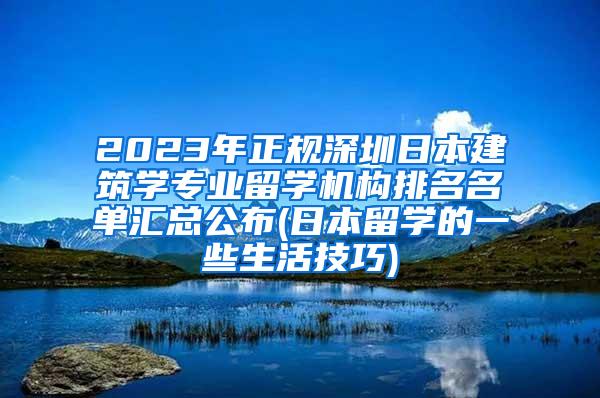 2023年正规深圳日本建筑学专业留学机构排名名单汇总公布(日本留学的一些生活技巧)