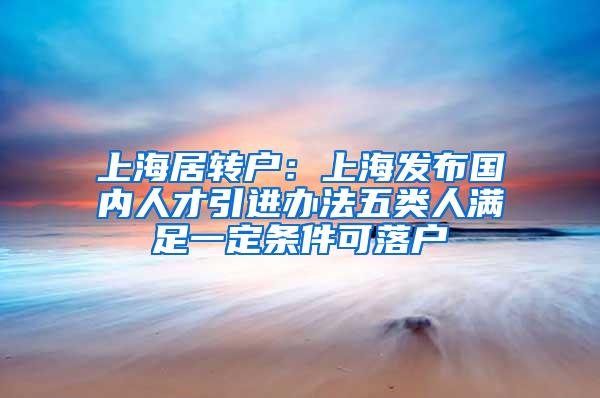 上海居转户：上海发布国内人才引进办法五类人满足一定条件可落户