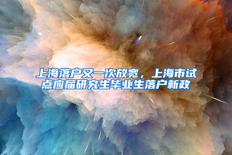 上海落户又一次放宽，上海市试点应届研究生毕业生落户新政