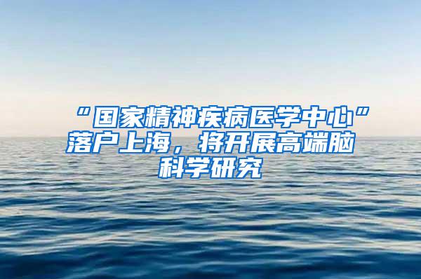 “国家精神疾病医学中心”落户上海，将开展高端脑科学研究