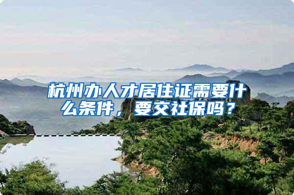 杭州办人才居住证需要什么条件，要交社保吗？