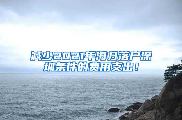 减少2021年海归落户深圳条件的费用支出！
