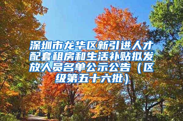 深圳市龙华区新引进人才配套租房和生活补贴拟发放人员名单公示公告（区级第五十六批）