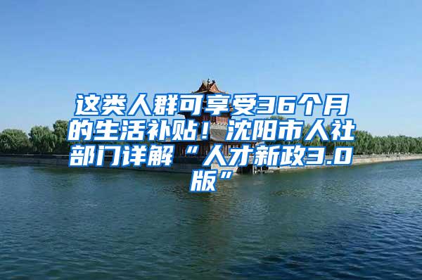这类人群可享受36个月的生活补贴！沈阳市人社部门详解“人才新政3.0版”